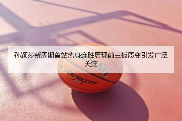 孙颖莎新周期首站热身连胜展现前三板质变引发广泛关注
