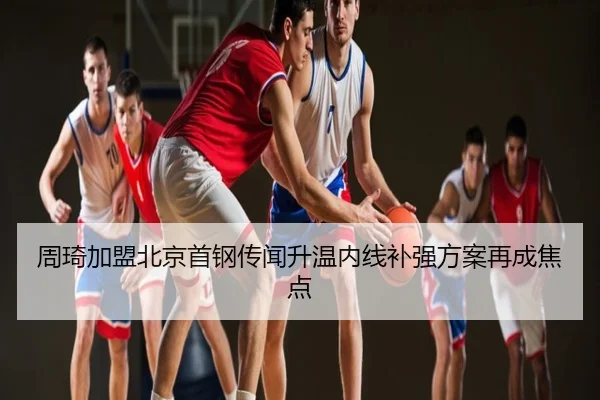 周琦加盟北京首钢传闻升温内线补强方案再成焦点