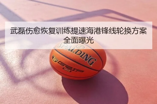 武磊伤愈恢复训练提速海港锋线轮换方案全面曝光